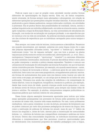 73
a oralidade, a leitura e a escrita
no ciclo de alfabetização
Pode-se supor que o que se propõe como atividade escolar produz formas
diferentes de aprendizagem da língua escrita. Esta vai, de forma compósita,
sendo retomada, de formas sempre mais adensadas e abrangentes, em relação às
diferentes operações que pressupõem relações letradas distintas. A leitura estará se
produzindo a partir desses parâmetros, sempre imbricada e múltipla, em atividades
e processos. Ela se produz dentro das possibilidades de oralidade, leitura, escrita e
análiselinguísticadeumindivíduoalfabetizado,emtodososníveisdeensino,mesmo
após cumprida a etapa da Educação Básica, na vida universitária de estudantes em
formação, nos modos de socialização em qualquer profissão, e em experiências que
se continue a ter na vida em sociedade. As práticas escolares propostas constituem
um dos núcleos de experiência que os indivíduos carregarão para outros tempos e
espaços.
Para sempre, em nossa vida de leitores, continuaremos a decodificar. Pensemos
em quando encontramos, por exemplo, palavras em outra língua (como foi o caso
das próprias expressões utilizadas acima, “top-down” e “bottom-up”), expressões
tradicionais (como “voz de taquara rachada”, que nos leva a pensar na planta
taquara que produz sons em certas circunstâncias), abreviações (etc.; p.; et al.; Ilmo.),
neologismos (“desprecerização”; “oportunizar”; “imexível”) ou semioses diferentes
da letra (símbolos conveniados; emoticons). É preciso decodificar letras e sons, para
se poder interpretar o sentido e prático dessas expressões. Também é comum nos
utilizarmos de localização de informações nas leituras flutuantes, em que se buscam
certos conteúdos precisos. Pensemos, por exemplo, em quando examinamos – antes,
durante ou depois de terminada a leitura – a estrutura geral de um texto (títulos e
subtítulos), bem como nos usos mais pragmáticos, arraigadamente práticos, estritos,
em formas de automatismos dos quais nem nos damos conta: buscar um valor de
uma conta a ser paga, por exemplo, ou um artigo que se deseje ler no índice de uma
publicação. Utilizamo-nos ainda das relações de inferência e de interpretação de
textos abertos, como os imagéticos, fotográficos, literários ou poéticos, por exemplo,
desde fase muito tenra de idade, quando crianças ainda muito pequenas e, como
os demais níveis de leitura acima mencionados, para sempre nas nossas vidas de
jovens e adultos. Por exemplo, já adultos, interpretamos imagens publicitárias ou
esquemas gráficos que ilustram índices de uma pesquisa.
Esses foram alguns exemplos brevemente apontados para indicar que todas
essas operações pressupostas nos processos de leitura estão presentes em todos
os setores de nossa vida, durante toda nossa existência. Por isso, como professores
mediadores, vale a pena considerar, no eixo da leitura, processos de letramento que
se podem instaurar por meio dos processos pedagógicos de ensino da língua, bem
como a instituição de práticas de leituras (no plural), mais do que “o” hábito da
leitura (no singular) e, antes de tudo, atentar para a constituição de comunidades
leitoras, i.e., coletivos de leitores que compartilhem interesses e práticas em torno
da leitura. Dentro das comunidades linguísticas, os indivíduos encontram papéis
diferentes e complementares que lhes permitem construir oportunidades para
se identificarem com momentos propostos de trabalho pedagógico com a língua,
 