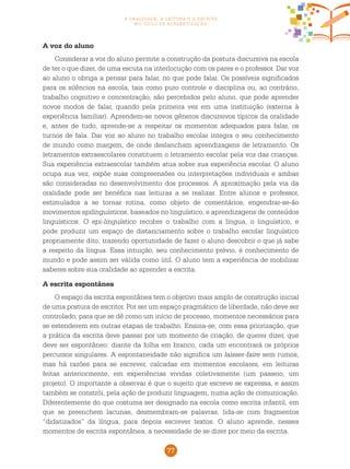 77
a oralidade, a leitura e a escrita
no ciclo de alfabetização
A voz do aluno
Considerar a voz do aluno permite a construção da postura discursiva na escola
de ter o que dizer, de uma escuta na interlocução com os pares e o professor. Dar voz
ao aluno o obriga a pensar para falar, no que pode falar. Os possíveis significados
para os silêncios na escola, tais como puro controle e disciplina ou, ao contrário,
trabalho cognitivo e concentração, são percebidos pelo aluno, que pode aprender
novos modos de falar, quando pela primeira vez em uma instituição (externa à
experiência familiar). Aprendem-se novos gêneros discursivos típicos da oralidade
e, antes de tudo, aprende-se a respeitar os momentos adequados para falar, os
turnos de fala. Dar voz ao aluno no trabalho escolar integra o seu conhecimento
de mundo como margem, de onde deslancham aprendizagens de letramento. Os
letramentos extraescolares constituem o letramento escolar pela voz das crianças.
Sua experiência extraescolar também atua sobre sua experiência escolar. O aluno
ocupa sua vez, expõe suas compreensões ou interpretações individuais e ambas
são consideradas no desenvolvimento dos processos. A aproximação pela via da
oralidade pode ser benéfica nas leituras a se realizar. Entre alunos e professor,
estimulados a se tornar rotina, como objeto de comentários, engendrar-se-ão
movimentos epilinguísticos, baseados no linguístico, e aprendizagens de conteúdos
linguísticos. O epi-linguístico recobre o trabalho com a língua, o linguístico, e
pode produzir um espaço de distanciamento sobre o trabalho escolar linguístico
propriamente dito, trazendo oportunidade de fazer o aluno descobrir o que já sabe
a respeito da língua. Essa intuição, seu conhecimento prévio, é conhecimento de
mundo e pode assim ser válida como útil. O aluno tem a experiência de mobilizar
saberes sobre sua oralidade ao aprender a escrita.
A escrita espontânea
O espaço da escrita espontânea tem o objetivo mais amplo de construção inicial
de uma postura de escritor. Por ser um espaço pragmático de liberdade, não deve ser
controlado, para que se dê como um início de processo, momentos necessários para
se estenderem em outras etapas de trabalho. Ensina-se, com essa priorização, que
a prática da escrita deve passar por um momento de criação, de querer dizer, que
deve ser espontâneo: diante da folha em branco, cada um encontrará os próprios
percursos singulares. A espontaneidade não significa um laisser-faire sem rumos,
mas há razões para se escrever, calcadas em momentos escolares, em leituras
feitas anteriormente, em experiências vividas coletivamente (um passeio, um
projeto). O importante a observar é que o sujeito que escreve se expressa, e assim
também se constrói, pela ação de produzir linguagem, numa ação de comunicação.
Diferentemente do que costuma ser designado na escola como escrita infantil, em
que se preenchem lacunas, desmembram-se palavras, lida-se com fragmentos
“didatizados” da língua, para depois escrever textos. O aluno aprende, nesses
momentos de escrita espontânea, a necessidade de se dizer por meio da escrita.
 