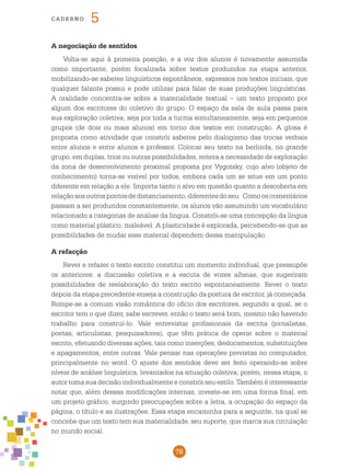 78
cade r n o 5
A negociação de sentidos
Volta-se aqui à primeira posição, e a voz dos alunos é novamente assumida
como importante, porém focalizada sobre textos produzidos na etapa anterior,
mobilizando-se saberes linguísticos espontâneos, expressos nos textos iniciais, que
qualquer falante possui e pode utilizar para falar de suas produções linguísticas.
A oralidade concentra-se sobre a materialidade textual – um texto proposto por
algum dos escritores do coletivo do grupo. O espaço da sala de aula passa para
sua exploração coletiva, seja por toda a turma simultaneamente, seja em pequenos
grupos (de dois ou mais alunos) em torno dos textos em construção. A glosa é
proposta como atividade que constrói saberes pelo dialogismo das trocas verbais
entre alunos e entre alunos e professor. Colocar seu texto na berlinda, no grande
grupo, em duplas, trios ou outras possibilidades, reitera a necessidade de exploração
da zona de desenvolvimento proximal proposta por Vygotsky, cujo alvo (objeto de
conhecimento) torna-se visível por todos, embora cada um se situe em um ponto
diferente em relação a ele. Importa tanto o alvo em questão quanto a descoberta em
relaçãoaosoutrospontosdedistanciamento,diferentesdoseu. Comooscomentários
passam a ser produzidos constantemente, os alunos vão assumindo um vocabulário
relacionado a categorias de análise da língua. Constrói-se uma concepção da língua
como material plástico, maleável. A plasticidade é explorada, percebendo-se que as
possibilidades de mudar esse material dependem dessa manipulação.
A refacção
Rever e refazer o texto escrito constitui um momento individual, que pressupõe
os anteriores: a discussão coletiva e a escuta de vozes alheias, que sugeriram
possibilidades de reelaboração do texto escrito espontaneamente. Rever o texto
depois da etapa precedente enseja a construção da postura de escritor, já começada.
Rompe-se a comum visão romântica do ofício dos escritores, segundo a qual, se o
escritor tem o que dizer, sabe escrever, então o texto será bom, mesmo não havendo
trabalho para construí-lo. Vale entrevistar profissionais da escrita (jornalistas,
poetas, articulistas, pesquisadores), que têm prática de operar sobre o material
escrito, efetuando diversas ações, tais como inserções, deslocamentos, substituições
e apagamentos, entre outras. Vale pensar nas operações previstas no computador,
principalmente no word. O ajuste dos sentidos deve ser feito operando-se sobre
níveis de análise linguística, levantados na situação coletiva; porém, nessa etapa, o
autor toma sua decisão individualmente e constrói seu estilo. Também é interessante
notar que, além dessas modificações internas, investe-se em uma forma final, em
um projeto gráfico, surgindo preocupações sobre a letra, a ocupação do espaço da
página, o título e as ilustrações. Essa etapa encaminha para a seguinte, na qual se
concebe que um texto tem sua materialidade, seu suporte, que marca sua circulação
no mundo social.
 