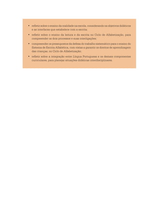 refletir sobre o ensino da oralidade na escola, considerando os objetivos didáticos•	
e as interfaces que estabelece com a escrita;
	refletir sobre o ensino da leitura e da escrita no Ciclo de Alfabetização, para•	
compreender os dois processos e suas interligações;
	compreender os pressupostos da defesa do trabalho sistemático para o ensino do•	
Sistema de Escrita Alfabética, com vistas a garantir os direitos de aprendizagem
das crianças, no Ciclo de Alfabetização;
	refletir sobre a integração entre Língua Portuguesa e os demais componentes•	
curriculares, para planejar situações didáticas interdisciplinares.
 