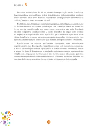 80
cade r n o 5
Em todas as disciplinas, há leitura, deveria haver produção escrita dos alunos,
deveriam colocar-se questões de ordem linguística que podem constituir objeto de
ensino e deveria haver a voz do aluno, nos debates, nas negociações de sentido, nas
publicações que possam se dar por via oral.
Nestetexto,caracterizamoseressaltamosaimportânciadealgumaspossibilidades
do entrecruzamento articulado (imbricação) dos diferentes eixos do ensino da
língua escrita, considerando que esses entrecruzamentos são mais desejáveis
em uma perspectiva interdisciplinar. O ensino específico da língua torna-se mais
eficaz porque se imprime com maior significado, produzindo nos sujeitos discentes
efeitos duradouros e que se tornam germes para desenvolver continuamente, com
aprofundamentos sempre necessários que marcam as experiências de letramento.
Fortalecem-se os sujeitos, produzindo identidades mais empoderadas
cognitivamente, cujo desempenho nas práticas sociais será mais atento, consciente
e apto a interlocuções menos reprodutoras e automatizadas, recorrendo menos
a modos de dizer já desgastados e revelando mais criativamente sua consciente
relação com a linguagem, movimentando-se e movimentando a língua na qual está
imerso, consequentemente fazendo movimentar também a sociedade expressa por
esta, por deslocarem-se sujeitos de sua posição originalmente determinada.
 