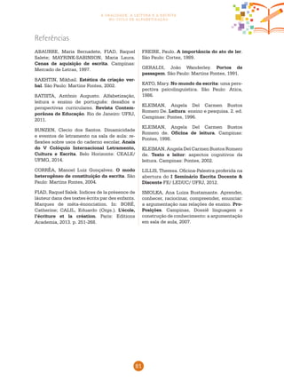 81
a oralidade, a leitura e a escrita
no ciclo de alfabetização
Referências
ABAURRE, Maria Bernadete, FIAD, Raquel
Salete; MAYRINK-SABINSON, Maria Laura.
Cenas de aquisição de escrita. Campinas:
Mercado de Letras, 1997.
BAKHTIN, Mikhail. Estética da criação ver-
bal. São Paulo: Martins Fontes, 2002.
BATISTA, Antônio Augusto. Alfabetização,
leitura e ensino de português: desafios e
perspectivas curriculares. Revista Contem-
porânea de Educação. Rio de Janeiro: UFRJ,
2011.
BUNZEN, Clecio dos Santos. Dinamicidade
e eventos de letramento na sala de aula: re-
flexões sobre usos do caderno escolar. Anais
do V Colóquio Internacional Letramento,
Cultura e Escrita. Belo Horizonte: CEALE/
UFMG, 2014.
CORRÊA, Manoel Luiz Gonçalvez. O modo
heterogêneo de constituição da escrita. São
Paulo: Martins Fontes, 2004.
FIAD, Raquel Salek. Indices de la présence de
láuteur dans des textes écrits par des enfants.
Marques de méta-énonciation. In: BORÉ,
Catherine; CALIL, Eduardo (Orgs.). L’école,
l’écriture et la création. Paris: Editions
Academia, 2013. p. 251-268.
FREIRE, Paulo. A importância do ato de ler.
São Paulo: Cortez, 1989.
GERALDI, João Wanderley. Portos de
passagem. São Paulo: Martins Fontes, 1991.
KATO, Mary. No mundo da escrita: uma pers-
pectiva psicolinguística. São Paulo: Ática,
1986.
KLEIMAN, Angela Del Carmen Bustos
Romero De. Leitura: ensino e pesquisa. 2. ed.
Campinas: Pontes, 1996.
KLEIMAN, Angela Del Carmen Bustos
Romero de. Oficina de leitura. Campinas:
Pontes, 1998.
KLEIMAN, Angela Del Carmen Bustos Romero
de. Texto e leitor: aspectos cognitivos da
leitura. Campinas: Pontes, 2002.
LILLIS, Theresa. Oficina-Palestra proferida na
abertura do I Seminário Escrita Docente &
Discente FE/ LEDUC/ UFRJ, 2012.
SMOLKA, Ana Luiza Bustamante. Aprender,
conhecer, raciocinar, compreender, enunciar:
a argumentação nas relações de ensino. Pro-
Posições. Campinas, Dossiê linguagem e
construção de conhecimento: a argumentação
em sala de aula, 2007.
 