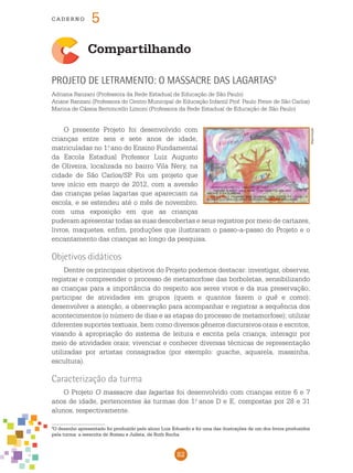 82
cade r n o 5
Compartilhando
Projeto de letramento: O massacre das lagartas9
Adriana Ranzani (Professora da Rede Estadual de Educação de São Paulo)
Ariane Ranzani (Professora do Centro Municipal de Educação Infantil Prof. Paulo Freire de São Carlos)
Marina de Cássia Bertoncello Limoni (Professora da Rede Estadual de Educação de São Paulo)
O presente Projeto foi desenvolvido com
crianças entre seis e sete anos de idade,
matriculadas no 1.o
ano do Ensino Fundamental
da Escola Estadual Professor Luiz Augusto
de Oliveira, localizada no bairro Vila Nery, na
cidade de São Carlos/SP. Foi um projeto que
teve início em março de 2012, com a aversão
das crianças pelas lagartas que apareciam na
escola, e se estendeu até o mês de novembro,
com uma exposição em que as crianças
puderam apresentar todas as suas descobertas e seus registros por meio de cartazes,
livros, maquetes, enfim, produções que ilustraram o passo-a-passo do Projeto e o
encantamento das crianças ao longo da pesquisa.
Objetivos didáticos
Dentre os principais objetivos do Projeto podemos destacar: investigar, observar,
registrar e compreender o processo de metamorfose das borboletas, sensibilizando
as crianças para a importância do respeito aos seres vivos e da sua preservação;
participar de atividades em grupos (quem e quantos fazem o quê e como);
desenvolver a atenção, a observação para acompanhar e registrar a sequência dos
acontecimentos (o número de dias e as etapas do processo de metamorfose); utilizar
diferentes suportes textuais, bem como diversos gêneros discursivos orais e escritos,
visando à apropriação do sistema de leitura e escrita pela criança; interagir por
meio de atividades orais; vivenciar e conhecer diversas técnicas de representação
utilizadas por artistas consagrados (por exemplo: guache, aquarela, massinha,
escultura).
Caracterização da turma
O Projeto O massacre das lagartas foi desenvolvido com crianças entre 6 e 7
anos de idade, pertencentes às turmas dos 1.o
anos D e E, compostas por 28 e 31
alunos, respectivamente.
Reprodução
9
O desenho apresentado foi produzido pelo aluno Luis Eduardo e foi uma das ilustrações de um dos livros produzidos
pela turma: a reescrita de Romeu e Julieta, de Ruth Rocha
 