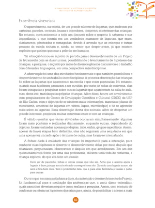 83
a oralidade, a leitura e a escrita
no ciclo de alfabetização
Experiência vivenciada
O aparecimento, na escola, de um grande número de lagartas, que andavam por
carteiras, paredes, cortinas, lousas e corredores, despertou o interesse das crianças.
No entanto, contrariamente a todo um discurso sobre o respeito à natureza e sua
importância, o que ocorria era um verdadeiro massacre de lagartas, que eram,
diariamente, pisoteadas e esmagadas, devido à aversão que as crianças e outras
pessoas da escola tinham e, ainda, ao temor que despertavam, já que existem
espécies que podem queimar a pele do ser humano.
Tal situação tornou-se o ponto de partida para o desenvolvimento de um Projeto
de letramento com as duas turmas, possibilitando o levantamento de hipóteses das
crianças, a pesquisa, o registro por meio de diversos gêneros discursivos e o trabalho
com diferentes linguagens, em uma perspectiva interdisciplinar.
A observação foi uma das atividades fundamentais e que também possibilitou o
desenvolvimento de um trabalho interdisciplinar. A primeira observação das crianças
foi sobre as lagartas que apareceram na escola e que eram pisoteadas. No entanto,
quando suas hipóteses passaram a ser ouvidas, por meio de rodas de conversa, elas
foram instigadas a pesquisar sobre outras lagartas que apareceram na sala de aula,
mas, desta vez, trazidas pelas próprias crianças. Além disso, houve um envolvimento
com pesquisadores do Centro de Divulgação Científica e Cultural (CDCC) da USP
de São Carlos, com o objetivo de se obterem mais informações, materiais (placas de
mimetismo, amostras de lagartas em vidros, lupas, microscópio) e de se aprender
mais sobre as lagartas. Essa observação direta dos animais, além de despertar um
grande interesse, propiciou muitas conversas entre e com as crianças.
É válido ressaltar que várias atividades ocorreram simultaneamente: algumas
foram mais pontuais e realizadas diariamente, enquanto outras, dependendo do
objetivo, foram realizadas apenas por duplas, trios, enfim, grupos específicos. Assim,
apesar de haver etapas bem definidas, elas não seguiram uma sequência em que
uma apenas foi iniciada após o término de outra, mas foram-se intercalando.
A ênfase dada à oralidade das crianças foi importante para a interação, para
conhecer suas hipóteses e observar o desenvolvimento delas por meio daquilo que
relatavam, perguntavam, observavam e daquilo em que acreditavam. Em um dos
questionamentos feitos por uma das professoras, durante uma roda de conversa, a
criança explicou do que era feito um casulo:
Deve ser de pauzinho, folhas e outras coisas que não sei. Acho que a aranha ajuda a
lagarta a fazer, porque sozinha ela não consegue fazer não. Quando uma lagarta morre, ela
seca e fica bem dura. Tem o poderzinho dela, que é para virar borboleta e passar o poder
para outras.
Ouviroqueascriançastinhamadizer,durantetodoodesenvolvimentodoProjeto,
foi fundamental para a mediação das professoras que, a partir disso, entendiam
quais caminhos deveriam seguir e como realizar a pesquisa. Assim, com o intuito de
confirmar ou refutar as hipóteses das crianças e, ainda, de possibilitar o acesso a mais
 