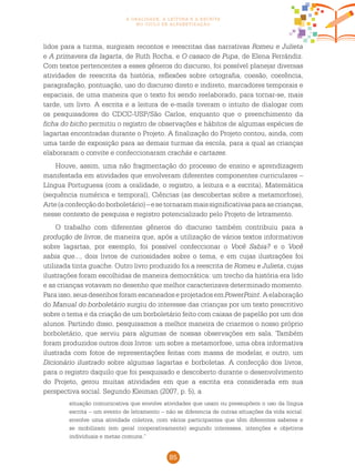 85
a oralidade, a leitura e a escrita
no ciclo de alfabetização
lidos para a turma, surgiram recontos e reescritas das narrativas Romeu e Julieta
e A primavera da lagarta, de Ruth Rocha, e O casaco de Pupa, de Elena Ferrándiz.
Com textos pertencentes a esses gêneros do discurso, foi possível planejar diversas
atividades de reescrita da história, reflexões sobre ortografia, coesão, coerência,
paragrafação, pontuação, uso do discurso direto e indireto, marcadores temporais e
espaciais, de uma maneira que o texto foi sendo reelaborado, para tornar-se, mais
tarde, um livro. A escrita e a leitura de e-mails tiveram o intuito de dialogar com
os pesquisadores do CDCC-USP/São Carlos, enquanto que o preenchimento da
ficha do bicho permitiu o registro de observações e hábitos de algumas espécies de
lagartas encontradas durante o Projeto. A finalização do Projeto contou, ainda, com
uma tarde de exposição para as demais turmas da escola, para a qual as crianças
elaboraram o convite e confeccionaram crachás e cartazes.
Houve, assim, uma não fragmentação do processo de ensino e aprendizagem
manifestada em atividades que envolveram diferentes componentes curriculares –
Língua Portuguesa (com a oralidade, o registro, a leitura e a escrita), Matemática
(sequência numérica e temporal), Ciências (as descobertas sobre a metamorfose),
Arte(aconfecçãodoborboletário)–esetornarammaissignificativasparaascrianças,
nesse contexto de pesquisa e registro potencializado pelo Projeto de letramento.
O trabalho com diferentes gêneros do discurso também contribuiu para a
produção de livros, de maneira que, após a utilização de vários textos informativos
sobre lagartas, por exemplo, foi possível confeccionar o Você Sabia? e o Você
sabia que..., dois livros de curiosidades sobre o tema, e em cujas ilustrações foi
utilizada tinta guache. Outro livro produzido foi a reescrita de Romeu e Julieta, cujas
ilustrações foram escolhidas de maneira democrática: um trecho da história era lido
e as crianças votavam no desenho que melhor caracterizava determinado momento.
Para isso, seus desenhos foram escaneados e projetados em PowerPoint. A elaboração
do Manual do borboletário surgiu do interesse das crianças por um texto prescritivo
sobre o tema e da criação de um borboletário feito com caixas de papelão por um dos
alunos. Partindo disso, pesquisamos a melhor maneira de criarmos o nosso próprio
borboletário, que serviu para algumas de nossas observações em sala. Também
foram produzidos outros dois livros: um sobre a metamorfose, uma obra informativa
ilustrada com fotos de representações feitas com massa de modelar, e outro, um
Dicionário ilustrado sobre algumas lagartas e borboletas. A confecção dos livros,
para o registro daquilo que foi pesquisado e descoberto durante o desenvolvimento
do Projeto, gerou muitas atividades em que a escrita era considerada em sua
perspectiva social. Segundo Kleiman (2007, p. 5), a
situação comunicativa que envolve atividades que usam ou pressupõem o uso da língua
escrita – um evento de letramento – não se diferencia de outras situações da vida social:
envolve uma atividade coletiva, com vários participantes que têm diferentes saberes e
se mobilizam (em geral cooperativamente) segundo interesses, intenções e objetivos
individuais e metas comuns.”
 