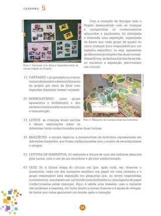 86
cade r n o 5
Com a intenção de divulgar todo o
Projeto desenvolvido com as crianças
e compartilhar os conhecimentos
adquiridos e produzidos, foi planejada
e realizada uma exposição, organizada
de forma que cada grupo de quatro ou
cinco crianças ficou responsável por um
trabalho específico, ou seja, apresentar
as diferentes produções das duas turmas.
Dessaforma,asdemaisturmasdaescola,
ao visitarem a exposição, percorreram
um circuito:
1.o
)	 CARTAZES: o grupo explicou e teceu
comentáriossobreodesenvolvimento
do projeto por meio de fotos com
legendas dispostas nesses cartazes;
2.o
)	 BORBOLETÁRIO: outro grupo
apresentou o borboletário e deu
esclarecimentossobresuaconfecção
e manutenção;
3.o
)	 LIVROS: as crianças leram trechos
e deram explicações sobre os
diferentes livros confeccionados pelas duas turmas;
4.o
)	 MAQUETES: a equipe explicou a metamorfose da borboleta representada em
diferentes maquetes, que foram confeccionadas com o auxílio de seus familiares
e amigos;
5.o
)	 LEITURA DE NARRATIVA: foi realizada a leitura de uma das histórias reescrita
pela turma, com o uso de um microfone e do livro confeccionado;
6.o
)	 QUIZ: foi a última etapa do circuito em que, após ouvir, ver, observar e
questionar, cada um dos visitantes escolheu um papel em uma caixinha e o
grupo responsável pela exposição leu perguntas que, ao serem respondidas
corretamente, resultaram em um brinde (uma borboleta ou uma lagarta de papel
confeccionadas pelas crianças). Aqui, é válida uma ressalva: caso o visitante
não soubesse a resposta, ele tinha direito a outras chances e à ajuda de colegas,
de forma que todos ganharam um brinde após a visitação.
Foto 1: Cartazes com fotos e legendas sobre as
várias etapas do Projeto.
Arquivodosautores
Arquivodosautores
Foto 2: Maquete da metamorfose da borboleta.
 