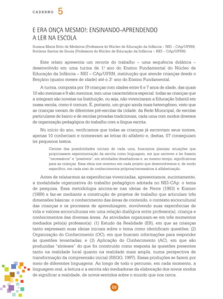 88
cade r n o 5
E era onça mesmo!: ensinando-aprendendo
a ler na escola
Suzana Maria Brito de Medeiros (Professora do Núcleo de Educação da Infância – NEI – CAp/UFRN)
Rutilene Santos de Souza (Professora do Núcleo de Educação da Infância – NEI – CAp/UFRN)
Este relato apresenta um recorte do trabalho – uma sequência didática –
desenvolvido em uma turma de 1.o
ano do Ensino Fundamental do Núcleo de
Educação da Infância – NEI – CAp/UFRN, instituição que atende crianças desde o
Berçário (quatro meses de idade) até o 3.o
ano do Ensino Fundamental.
A turma, composta por 19 crianças com idades entre 6 e 7 anos de idade, das quais
10 são meninas e 9 são meninos, tem uma característica especial: todas as crianças que
a integram são novatas na Instituição, ou seja, não vivenciaram a Educação Infantil em
nossa escola, como é comum. É, portanto, um grupo ainda mais heterogêneo, visto que
as crianças vieram de diferentes pré-escolas da cidade: da Rede Municipal, de escolas
particulares de bairro e de escolas privadas tradicionais, cada uma com modos diversos
de organização pedagógica do trabalho com a língua escrita.
No início do ano, verificamos que todas as crianças já escreviam seus nomes,
apenas 10 conheciam e nomeavam as letras do alfabeto e, destas, 07 conseguiam
ler pequenos textos.
Cientes das possibilidades iniciais de cada uma, buscamos planejar situações que
propiciassem experimentação da escrita como linguagem, em que escrever e ler fossem
“necessários” e “possíveis”, em atividades desafiadoras e, ao mesmo tempo, significativas
para as crianças. Essa ideia nos orientou em cada projeto que desenvolvemos e, de modo
específico, em cada eixo de conhecimentos próprios/necessários à alfabetização.
Antes de relatarmos as experiências vivenciadas, apresentamos, sucintamente,
a modalidade organizativa do trabalho pedagógico adotada no NEI-CAp: o tema
de pesquisa. Essa metodologia ancora-se nas ideias de Freire (1983) e Kramer
(1989) e faz-se mediante a construção de projetos de trabalho que articulam três
dimensões básicas: o conhecimento das áreas de conteúdo, o contexto sociocultural
das crianças e os processos de aprendizagem, envolvendo suas experiências de
vida e valores socioculturais em uma relação dialógica entre professor(a), criança e
conhecimentos das diversas áreas. As atividades organizam-se em três momentos
mediados pelo(a) professor(a): (1) Estudo da Realidade (ER), em que as crianças
tanto expressam suas ideias iniciais sobre o tema como identificam questões; (2)
Organização do Conhecimento (OC), em que buscam informações para responder
às questões levantadas; e (3) Aplicação do Conhecimento (AC), em que são
produzidas “sínteses” do que foi construído como resposta às questões presentes
tanto na realidade local quanto na realidade mais ampla, numa perspectiva de
transformação da compreensão inicial (REGO, 1997). Essas produções se fazem por
meio de diferentes linguagens. Ao longo de todo o percurso, em cada momento, a
linguagem oral, a leitura e a escrita são mediadoras da elaboração dos novos modos
de significar a realidade, de novos sentidos sobre o mundo que nos cerca.
 
