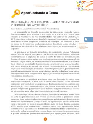 9
a oralidade, a leitura e a escrita
no ciclo de alfabetização
Aprofundando o Tema
Ver discussão sobre
planejamento
nos Cadernos de
Formação da unidade
2, PNAIC 2013.
Inter-relações entre oralidade e escrita no componente
curricular Língua Portugues’
Liane Castro de Araujo (Professora da Universidade Federal da Bahia)
A organização do trabalho pedagógico do componente curricular Língua
Portuguesa exige, a um só tempo, a articulação entre os eixos e as dimensões do
ensino e a consideração de suas especificidades. Nos Cadernos da Unidade 2, de
2013, discutiu-se o planejamento do trabalho pedagógico desses eixos e dimensões,
enfatizando-se uma perspectiva interativa de linguagem. Foi ressaltado o papel
da escola em favorecer que os alunos participem de práticas sociais letradas,
bem como o seu papel específico relativo ao ensino da língua, em seus diversos
aspectos.
A abordagem do trabalho pedagógico do componente Língua Portuguesa,
neste Caderno, seguirá essa perspectiva de enfatizar a escola como espaço de
desenvolvimento e ampliação da leitura e escrita de textos de diversos gêneros,
ligadosadiversaspráticassociais,masigualmentecomoinstituiçãoresponsávelpelo
ensino da língua escrita, de seu funcionamento, de suas convenções, cujo objetivo
final é também a ampliação da competência comunicativa dos alunos, visando a
sua maior participação nas práticas letradas. Partindo-se de uma concepção de
linguagem como interação, a oralidade e a escrita apresentam-se, primordialmente,
como ferramentas para a inserção social. Assim, o trabalho pedagógico com a Língua
Portuguesa envolve a compreensão e a produção de textos de gêneros discursivos
em ambas as modalidades.
Para avançar no sentido de articular os eixos e as dimensões do ensino nesse
componente curricular, e deste com os outros componentes, faz-se necessário
reconhecer a diversidade e a heterogeneidade de gêneros discursivos escritos e orais
em circulação, bem como as complexas relações que se estabelecem entre eles. É
preciso compreender que os usos do oral e do escrito complementam-se nas práticas
de letramento e que a fala e a escrita se relacionam em vários níveis.
Admite-se hoje que não há uma dicotomia entre oralidade e escrita, seja do ponto
de vista das práticas sociais, dos eventos nos quais ambas as práticas se acham
presentes e dos fenômenos linguísticos produzidos. A única distinção estrita entre
essas duas modalidades é quanto ao meio de representação de cada uma delas:
uma se apresenta por meio de sinais gráficos e outra por meio do som. Marcuschi
(2001) ressalta que a tendência de considerar a escrita como representação da fala
desconsidera as especificidades de cada uma dessas modalidades: no caso da fala, a
entonação, o olhar, a gestualidade; no caso da escrita, todos os elementos pictóricos
e gráficos não verbais que também contribuem para a produção de sentidos. Todas
 