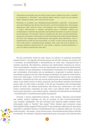 90
cade r n o 5
No dia combinado, ainda na roda, lemos, no coletivo, as questões levantadas
anteriormente e, em seguida, formamos grupos de até três crianças, de acordo com
o interesse, as possibilidades e características de cada uma, entregando-lhes a
questão escolhida. Na biblioteca, pedimos que explorassem materiais de leitura,
como enciclopédias, revistas e livros (já organizados nas mesas pela bibliotecária),
com o objetivo de que folheassem, interpretassem ilustrações e/ou lessem palavras
que contivessem informações que as ajudassem a responder a questão trazida e
marcassem a página com a(s) tira(s) de papel recebida(s). De mesa em mesa líamos,
junto com cada grupo, o título do texto e comentávamos sobre o que as imagens
revelavam, utilizando-as como um recurso auxiliar para que pudessem antecipar ou
inferir o que estaria escrito no texto, propondo que buscassem também onde estaria
escrito algo no texto sobre a questão, a fim de que lançassem mão da disposição
gráfica do texto, dos índices qualitativos, das letras que conheciam e seu valor
sonoro convencional, colocando em jogo tudo o que sabiam sobre o sistema de
escrita para descobrir o que estaria escrito, mediante procedimentos de decifração
– decodificação e reconhecimento global de palavras. 	
Durante a leitura exploratória fizemos, como sempre, algumas intervenções
nas mesas, mesmo naquelas em que as crianças já liam convencionalmente,
com variadas indagações. Por que achavam que naquela página poderia haver
informações sobre a “família” das onças? Como fizeram para encontrar essas
informações? Pelas imagens? Pela escrita? O que poderiam selecionar do texto para
responder à questão? Quando considerávamos que a resposta dada por um grupo
poderia ajudar – dar pistas – para outros grupos, anunciávamos para todos a solução
encontrada. Por exemplo: Quando perguntamos para um grupo como fizeram para
chamamos sua atenção para as letras iniciais, para a relação letra-som e também
as instigamos a “descobrir” qual palavra estava escrita a partir do que sabiam
sobre o assunto tratado, bem como da letra inicial.
Definidas as questões que desejávamos/precisávamos responder, combinamos
uma ida à biblioteca da escola a fim de buscar, nos livros lá existentes, informações
disponíveis. Mas, antes de irmos, conversamos com a bibliotecária responsável
e, juntas, selecionamos o material apropriado para a atividade, levando em
consideração o conteúdo das questões e as hipóteses de escrita na qual as crianças
se encontravam. Por exemplo: para as crianças que não liam convencionalmente,
mas que já conheciam o valor sonoro convencional das letras, selecionamos páginas
de livros com imagens que evidenciavam informações mais específicas, como o
comprimento e o peso de uma onça adulta, ou, ainda, o modo como as onças caçam.
Com nossa ajuda, e auxiliadas pelas imagens, bem como pelo que já sabiam, as
crianças poderiam experimentar ler, sem ainda o fazerem convencionalmente, e
com um objetivo significativo para elas.
 