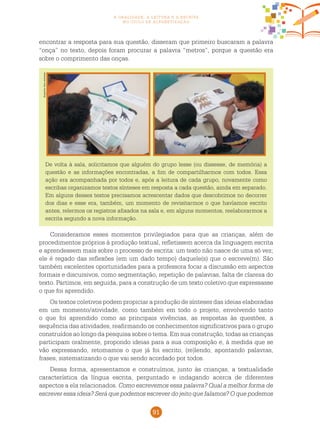 91
a oralidade, a leitura e a escrita
no ciclo de alfabetização
encontrar a resposta para sua questão, disseram que primeiro buscaram a palavra
“onça” no texto, depois foram procurar a palavra “metros”, porque a questão era
sobre o comprimento das onças.
Fotos:Arquivodosautores
De volta à sala, solicitamos que alguém do grupo lesse (ou dissesse, de memória) a
questão e as informações encontradas, a fim de compartilharmos com todos. Essa
ação era acompanhada por todos e, após a leitura de cada grupo, novamente como
escribas organizamos textos sínteses em resposta a cada questão, ainda em separado.
Em alguns desses textos precisamos acrescentar dados que descobrimos no decorrer
dos dias e esse era, também, um momento de revisitarmos o que havíamos escrito
antes, relermos os registros afixados na sala e, em alguns momentos, reelaborarmos a
escrita segundo a nova informação.
Consideramos esses momentos privilegiados para que as crianças, além de
procedimentos próprios à produção textual, refletissem acerca da linguagem escrita
e aprendessem mais sobre o processo de escrita: um texto não nasce de uma só vez;
ele é regado das reflexões (em um dado tempo) daquele(s) que o escreve(m). São
também excelentes oportunidades para a professora focar a discussão em aspectos
formais e discursivos, como segmentação, repetição de palavras, falta de clareza do
texto. Partimos, em seguida, para a construção de um texto coletivo que expressasse
o que foi aprendido.
Os textos coletivos podem propiciar a produção de sínteses das ideias elaboradas
em um momento/atividade, como também em todo o projeto, envolvendo tanto
o que foi aprendido como as principais vivências, as respostas às questões, a
sequência das atividades, reafirmando os conhecimentos significativos para o grupo
construídos ao longo da pesquisa sobre o tema. Em sua construção, todas as crianças
participam oralmente, propondo ideias para a sua composição e, à medida que se
vão expressando, retomamos o que já foi escrito, (re)lendo, apontando palavras,
frases, sistematizando o que vai sendo acordado por todos.
Dessa forma, apresentamos e construímos, junto às crianças, a textualidade
característica da língua escrita, perguntado e indagando acerca de diferentes
aspectos a ela relacionados. Como escrevemos essa palavra? Qual a melhor forma de
escrever essa ideia? Será que podemos escrever do jeito que falamos? O que podemos
 