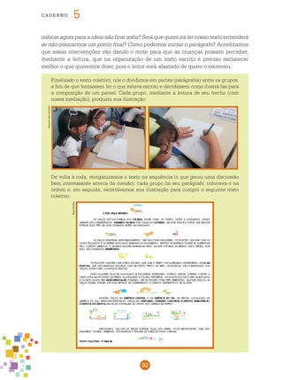 92
cade r n o 5
colocar agora para a ideia não ficar solta? Será que quem irá ler nosso texto entenderá
se não colocarmos um ponto final? Como podemos iniciar o parágrafo? Acreditamos
que essas intervenções vão dando o mote para que as crianças possam perceber,
mediante a leitura, que na organização de um texto escrito é preciso esclarecer
melhor o que queremos dizer, pois o leitor está afastado de quem o escreveu.
Finalizado o texto coletivo, nós o dividimos em partes (parágrafos) entre os grupos,
a fim de que tentassem ler o que estava escrito e decidissem como ilustrá-las para
a composição de um painel. Cada grupo, mediante a leitura de seu trecho (com
nossa mediação), produziu sua ilustração:
De volta à roda, reorganizamos o texto na sequência (o que gerou uma discussão
bem interessante acerca da coesão): cada grupo lia seu parágrafo, colocava-o na
ordem e, em seguida, recortávamos sua ilustração para compor o seguinte texto
coletivo:
Reptodução
Fotos:Arquivodosautores
 