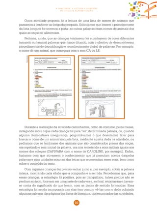 93
a oralidade, a leitura e a escrita
no ciclo de alfabetização
Outra atividade proposta foi a leitura de uma lista de nomes de animais que
passamos a conhecer ao longo da pesquisa. Solicitamos que lessem o primeiro nome
da lista (onça) e fornecemos a pista: as outras palavras eram nomes de animais dos
quais as onças se alimentam.
Pedimos, ainda, que as crianças tentassem ler e pintassem de cores diferentes
(amarelo ou laranja) palavras que fomos ditando, com o objetivo de desenvolverem
procedimentos de decodificação e reconhecimento global de palavras. Por exemplo:
o nome de um animal que começava com o som CA ou LE:
Reprodução
Durante a realização da atividade caminhamos, como de costume, pelas mesas,
indagando sobre o que cada criança fez para “ler” determinada palavra, ou, quando
alguma demonstrava insegurança, perguntávamos o que deveríamos fazer para
buscar o nome de um animal naquela lista, mediante a pista dada na atividade, ou
pedíamos que se lembrasse dos animais que são considerados presas das onças,
ora repetindo o som inicial da palavra, ora nos remetendo a sons iniciais iguais aos
nomes dos colegas (CAPIVARA com o nome de CAROLINE, por exemplo). Enfim,
fazíamos com que ativassem o conhecimento que já possuíam acerca daquelas
palavras e suas unidades sonoras, das letras que representam esses sons, bem como
sobre o conteúdo do texto.
Com algumas crianças foi preciso sentar junto e, por exemplo, cobrir a palavra
inteira, mostrando cada sílaba que a compunha e a ser lida. Percebemos que, para
essas crianças, a estratégia foi positiva, pois as tranquilizou, talvez porque não se
perdiam no todo, focavam em uma parte de cada vez e, ao final, retornavam e davam-
se conta do significado do que leram, com as pistas de sentido fornecidas. Essa
estratégia foi sendo incorporada por elas (era comum vê-las com o dedo cobrindo
algumas palavras das páginas dos livros de literatura, dos enunciados das atividades,
 