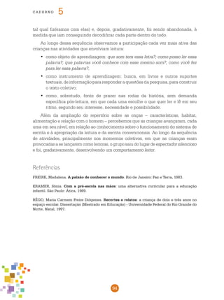 94
cade r n o 5
tal qual fizéramos com elas) e, depois, gradativamente, foi sendo abandonada, à
medida que iam conseguindo decodificar cada parte dentro do todo.
Ao longo dessa sequência observamos a participação cada vez mais ativa das
crianças nas atividades que envolviam leitura:
	como objeto de aprendizagem:•	 que som tem essa letra?; como posso ler essa
palavra?; que palavras você conhece com esse mesmo som?; como você fez
para ler essa palavra?;
	como instrumento de aprendizagem: busca, em livros e outros suportes•	
textuais, de informação para responder a questões da pesquisa, para construir
o texto coletivo;
	como, sobretudo, fonte de prazer nas rodas da história, sem demanda•	
específica pós-leitura, em que cada uma escolhe o que quer ler e lê em seu
ritmo, segundo seu interesse, necessidade e possibilidade.
Além da ampliação do repertório sobre as onças – características, habitat,
alimentação e relação com o homem – percebemos que as crianças avançaram, cada
uma em seu nível, em relação ao conhecimento sobre o funcionamento do sistema de
escrita e à apropriação da leitura e da escrita convencionais. Ao longo da sequência
de atividades, principalmente nos momentos coletivos, em que as crianças eram
provocadas a se lançarem como leitoras, o grupo saiu do lugar de espectador silencioso
e foi, gradativamente, desenvolvendo um comportamento leitor.
Referências
FREIRE, Madalena. A paixão de conhecer o mundo. Rio de Janeiro: Paz e Terra, 1983.
KRAMER, Sônia. Com a pré-escola nas mãos: uma alternativa curricular para a educação
infantil. São Paulo: Ática, 1989.
RÊGO, Maria Carmem Freire Diógenes. Recortes e relatos: a criança de dois e três anos no
espaço escolar. Dissertação (Mestrado em Educação) - Universidade Federal do Rio Grande do
Norte, Natal, 1997.
 