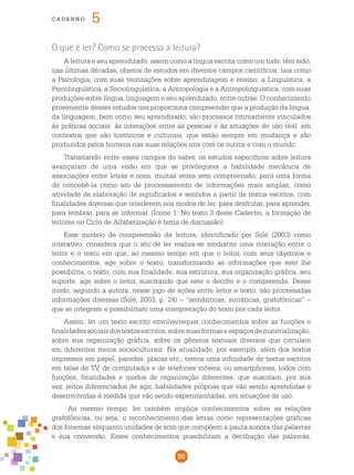 96
cade r n o 5
O que é ler? Como se processa a leitura?
A leitura e seu aprendizado, assim como a língua escrita como um todo, têm sido,
nas últimas décadas, objetos de estudos em diversos campos científicos, tais como
a Psicologia, com suas teorizações sobre aprendizagem e ensino; a Linguística, a
Psicolinguística, a Sociolinguística, a Antropologia e a Antropolinguística, com suas
produções sobre língua, linguagem e seu aprendizado, entre outras. O conhecimento
proveniente desses estudos nos proporciona compreender que a produção da língua,
da linguagem, bem como seu aprendizado, são processos intimamente vinculados
às práticas sociais, às interações entre as pessoas e às situações de uso real, em
contextos que são históricos e culturais, que estão sempre em mudança e são
produzidos pelos homens nas suas relações uns com os outros e com o mundo.
Transitando entre esses campos do saber, os estudos específicos sobre leitura
avançaram de uma visão em que se privilegiava a habilidade mecânica de
associações entre letras e sons, muitas vezes sem compreensão, para uma forma
de concebê-la como ato de processamento de informações mais amplas, como
atividade de elaboração de significados e sentidos a partir de textos escritos, com
finalidades diversas que interferem nos modos de ler: para desfrutar, para aprender,
para lembrar, para se informar. (Ícone 1: No texto 3 deste Caderno, a formação de
leitores no Ciclo de Alfabetização é tema de discussão)
Esse modelo de compreensão da leitura, identificado por Solé (2003) como
interativo, considera que o ato de ler realiza-se mediante uma interação entre o
leitor e o texto em que, ao mesmo tempo em que o leitor, com seus objetivos e
conhecimentos, age sobre o texto, transformando as informações que este lhe
possibilita, o texto, com sua finalidade, sua estrutura, sua organização gráfica, seu
suporte, age sobre o leitor, suscitando que este o decifre e o compreenda. Desse
modo, segundo a autora, nesse jogo de ações entre leitor e texto, são processadas
informações diversas (Solé, 2003, p. 24) – “semânticas, sintáticas, grafofônicas” –
que se integram e possibilitam uma interpretação do texto por cada leitor.
Assim, ler um texto escrito envolve/requer conhecimentos sobre as funções e
finalidadessociaisdostextosescritos,sobresuasformaseespaçosdematerialização,
sobre sua organização gráfica, sobre os gêneros textuais diversos que circulam
em diferentes meios socioculturais. Na atualidade, por exemplo, além dos textos
impressos em papel, paredes, placas etc., temos uma infinidade de textos escritos
em telas de TV, de computador e de telefones móveis, ou smartphones, todos com
funções, finalidades e modos de organização diferentes, que suscitam, por sua
vez, jeitos diferenciados de agir, habilidades próprias que vão sendo aprendidas e
desenvolvidas à medida que vão sendo experimentadas, em situações de uso.
Ao mesmo tempo, ler também implica conhecimentos sobre as relações
grafofônicas, ou seja, o reconhecimento das letras como representações gráficas
dos fonemas enquanto unidades de som que compõem a pauta sonora das palavras
e sua conversão. Esses conhecimentos possibilitam a decifração das palavras,
 