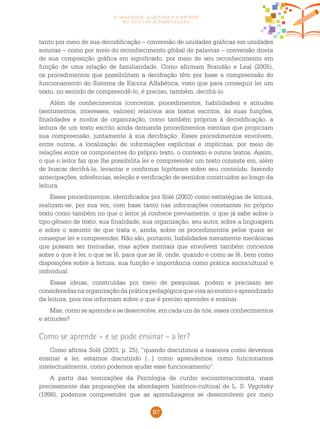 97
a oralidade, a leitura e a escrita
no ciclo de alfabetização
tanto por meio de sua decodificação – conversão de unidades gráficas em unidades
sonoras – como por meio do reconhecimento global de palavras – conversão direta
de sua composição gráfica em significado, por meio de seu reconhecimento em
função de uma relação de familiaridade. Como afirmam Brandão e Leal (2005),
os procedimentos que possibilitam a decifração têm por base a compreensão do
funcionamento do Sistema de Escrita Alfabética, visto que para conseguir ler um
texto, no sentido de compreendê-lo, é preciso, também, decifrá-lo.
Além de conhecimentos (conceitos, procedimentos, habilidades) e atitudes
(sentimentos, interesses, valores) relativos aos textos escritos, às suas funções,
finalidades e modos de organização, como também próprios à decodificação, a
leitura de um texto escrito ainda demanda procedimentos mentais que propiciam
sua compreensão, juntamente à sua decifração. Esses procedimentos envolvem,
entre outros, a localização de informações explícitas e implícitas, por meio de
relações entre os componentes do próprio texto, o contexto e outros textos. Assim,
o que o leitor faz que lhe possibilita ler e compreender um texto consiste em, além
de buscar decifrá-lo, levantar e confirmar hipóteses sobre seu conteúdo, fazendo
antecipações, inferências, seleção e verificação de sentidos construídos ao longo da
leitura.
Esses procedimentos, identificados por Solé (2003) como estratégias de leitura,
realizam-se, por sua vez, com base tanto nas informações constantes no próprio
texto como também no que o leitor já conhece previamente, o que já sabe sobre o
tipo-gênero de texto, sua finalidade, sua organização, seu autor, sobre a linguagem
e sobre o assunto de que trata e, ainda, sobre os procedimentos pelos quais se
consegue ler e compreender. Não são, portanto, habilidades meramente mecânicas
que possam ser treinadas, mas ações mentais que envolvem também conceitos
sobre o que é ler, o que se lê, para que se lê, onde, quando e como se lê, bem como
disposições sobre a leitura, sua função e importância como prática sociocultural e
individual.
Essas ideias, construídas por meio de pesquisas, podem e precisam ser
consideradas naorganizaçãodapráticapedagógicaquevisaaoensinoeaprendizado
da leitura, pois nos informam sobre o que é preciso aprender e ensinar.
Mas, como se aprende e se desenvolve, em cada um de nós, esses conhecimentos
e atitudes?
Como se aprende – e se pode ensinar – a ler?
Como afirma Solé (2003, p. 25), “quando discutimos a maneira como devemos
ensinar a ler, estamos discutindo [...] como aprendemos, como funcionamos
intelectualmente, como podemos ajudar esse funcionamento”.
A partir das teorizações da Psicologia de cunho sociointeracionista, mais
precisamente das proposições da abordagem histórico-cultural de L. S. Vygotsky
(1998), podemos compreender que as aprendizagens se desenvolvem por meio
 