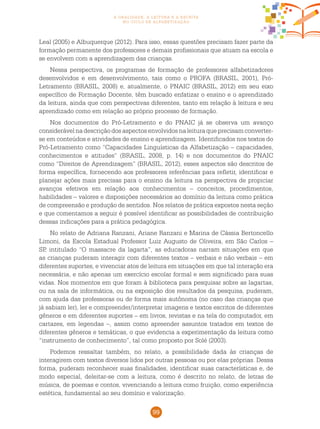 99
a oralidade, a leitura e a escrita
no ciclo de alfabetização
Leal (2005) e Albuquerque (2012). Para isso, essas questões precisam fazer parte da
formação permanente dos professores e demais profissionais que atuam na escola e
se envolvem com a aprendizagem das crianças.
Nessa perspectiva, os programas de formação de professores alfabetizadores
desenvolvidos e em desenvolvimento, tais como o PROFA (BRASIL, 2001), Pró-
Letramento (BRASIL, 2008) e, atualmente, o PNAIC (BRASIL, 2012) em seu eixo
específico de Formação Docente, têm buscado enfatizar o ensino e o aprendizado
da leitura, ainda que com perspectivas diferentes, tanto em relação à leitura e seu
aprendizado como em relação ao próprio processo de formação.
Nos documentos do Pró-Letramento e do PNAIC já se observa um avanço
considerável na descrição dos aspectos envolvidos na leitura que precisam converter-
se em conteúdos e atividades de ensino e aprendizagem. Identificados nos textos do
Pró-Letramento como “Capacidades Linguísticas da Alfabetização – capacidades,
conhecimentos e atitudes” (BRASIL, 2008, p. 14) e nos documentos do PNAIC
como “Direitos de Aprendizagem” (BRASIL, 2012), esses aspectos são descritos de
forma específica, fornecendo aos professores referências para refletir, identificar e
planejar ações mais precisas para o ensino da leitura na perspectiva de propiciar
avanços efetivos em relação aos conhecimentos – conceitos, procedimentos,
habilidades – valores e disposições necessários ao domínio da leitura como prática
de compreensão e produção de sentidos. Nos relatos de prática expostos nesta seção
e que comentamos a seguir é possível identificar as possibilidades de contribuição
dessas indicações para a prática pedagógica.
No relato de Adriana Ranzani, Ariane Ranzani e Marina de Cássia Bertoncello
Limoni, da Escola Estadual Professor Luiz Augusto de Oliveira, em São Carlos –
SP, intitulado “O massacre da lagarta”, as educadoras narram situações em que
as crianças puderam interagir com diferentes textos – verbais e não verbais – em
diferentes suportes, e vivenciar atos de leitura em situações em que tal interação era
necessária, e não apenas um exercício escolar formal e sem significado para suas
vidas. Nos momentos em que foram à biblioteca para pesquisar sobre as lagartas,
ou na sala de informática, ou na exposição dos resultados da pesquisa, puderam,
com ajuda das professoras ou de forma mais autônoma (no caso das crianças que
já sabiam ler), ler e compreender/interpretar imagens e textos escritos de diferentes
gêneros e em diferentes suportes – em livros, revistas e na tela do computador, em
cartazes, em legendas –, assim como apreender assuntos tratados em textos de
diferentes gêneros e temáticas, o que evidencia a experimentação da leitura como
“instrumento de conhecimento”, tal como proposto por Solé (2003).
Podemos ressaltar também, no relato, a possibilidade dada às crianças de
interagirem com textos diversos lidos por outras pessoas ou por elas próprias. Dessa
forma, puderam reconhecer suas finalidades, identificar suas características e, de
modo especial, deleitar-se com a leitura, como é descrito no relato, de letras de
música, de poemas e contos, vivenciando a leitura como fruição, como experiência
estética, fundamental ao seu domínio e valorização.
 