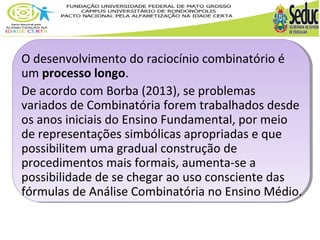 O desenvolvimento do raciocínio combinatório é 
um processo longo. 
De acordo com Borba (2013), se problemas 
variados de Combinatória forem trabalhados desde 
os anos iniciais do Ensino Fundamental, por meio 
de representações simbólicas apropriadas e que 
possibilitem uma gradual construção de 
procedimentos mais formais, aumenta-se a 
possibilidade de se chegar ao uso consciente das 
fórmulas de Análise Combinatória no Ensino Médio. 
 