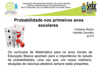 Probabilidade nos primeiros anos 
escolares 
Cristiane Rocha 
Ivanildo Carvalho 
(p.51) 
Os currículos de Matemática para os anos iniciais da 
Educação Básica apontam para a importância do estudo 
de probabilidades, uma vez que, em nosso cotidiano, 
situações de natureza aleatória sempre estão presentes. 
 