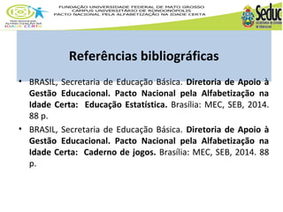 Referências bibliográficas 
• BRASIL, Secretaria de Educação Básica. Diretoria de Apoio à 
Gestão Educacional. Pacto Nacional pela Alfabetização na 
Idade Certa: Educação Estatística. Brasília: MEC, SEB, 2014. 
88 p. 
• BRASIL, Secretaria de Educação Básica. Diretoria de Apoio à 
Gestão Educacional. Pacto Nacional pela Alfabetização na 
Idade Certa: Caderno de jogos. Brasília: MEC, SEB, 2014. 88 
p. 
