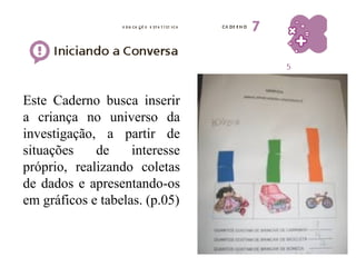 Este Caderno busca inserir 
a criança no universo da 
investigação, a partir de 
situações de interesse 
próprio, realizando coletas 
de dados e apresentando-os 
em gráficos e tabelas. (p.05) 
 