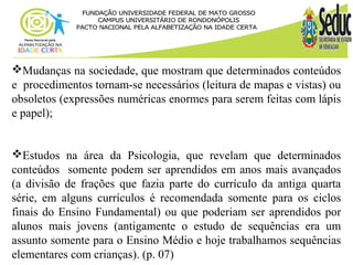 Mudanças na sociedade, que mostram que determinados conteúdos 
e procedimentos tornam-se necessários (leitura de mapas e vistas) ou 
obsoletos (expressões numéricas enormes para serem feitas com lápis 
e papel); 
Estudos na área da Psicologia, que revelam que determinados 
conteúdos somente podem ser aprendidos em anos mais avançados 
(a divisão de frações que fazia parte do currículo da antiga quarta 
série, em alguns currículos é recomendada somente para os ciclos 
finais do Ensino Fundamental) ou que poderiam ser aprendidos por 
alunos mais jovens (antigamente o estudo de sequências era um 
assunto somente para o Ensino Médio e hoje trabalhamos sequências 
elementares com crianças). (p. 07) 
 