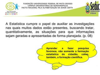 A Estatística cumpre o papel de auxiliar as investigações 
nas quais muitos dados estão presentes, buscando tratar, 
quantitativamente, as situações para que informações 
sejam geradas e apresentadas de forma planejada. (p. 08) 
Aprender a fazer pesquisa 
favorece, não somente a formação 
estatística do cidadão, como, 
também, a formação científica. 
 