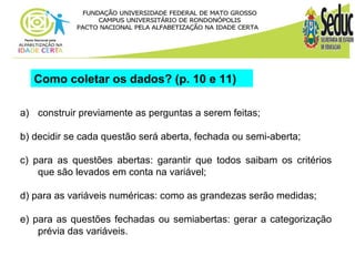 Como coletar os dados? (p. 10 e 11) 
a) construir previamente as perguntas a serem feitas; 
b) decidir se cada questão será aberta, fechada ou semi-aberta; 
c) para as questões abertas: garantir que todos saibam os critérios 
que são levados em conta na variável; 
d) para as variáveis numéricas: como as grandezas serão medidas; 
e) para as questões fechadas ou semiabertas: gerar a categorização 
prévia das variáveis. 
 