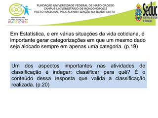 Em Estatística, e em várias situações da vida cotidiana, é 
importante gerar categorizações em que um mesmo dado 
seja alocado sempre em apenas uma categoria. (p.19) 
Um dos aspectos importantes nas atividades de 
classificação é indagar: classificar para quê? É o 
conteúdo dessa resposta que valida a classificação 
realizada. (p.20) 
 