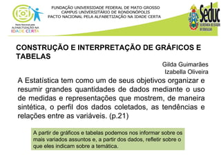 CONSTRUÇÃO E INTERPRETAÇÃO DE GRÁFICOS E 
TABELAS 
Gilda Guimarães 
Izabella Oliveira 
A Estatística tem como um de seus objetivos organizar e 
resumir grandes quantidades de dados mediante o uso 
de medidas e representações que mostrem, de maneira 
sintética, o perfil dos dados coletados, as tendências e 
relações entre as variáveis. (p.21) 
A partir de gráficos e tabelas podemos nos informar sobre os 
mais variados assuntos e, a partir dos dados, refletir sobre o 
que eles indicam sobre a temática. 
 