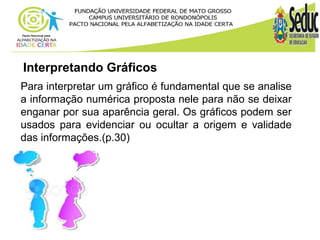 Interpretando Gráficos 
Para interpretar um gráfico é fundamental que se analise 
a informação numérica proposta nele para não se deixar 
enganar por sua aparência geral. Os gráficos podem ser 
usados para evidenciar ou ocultar a origem e validade 
das informações.(p.30) 
 