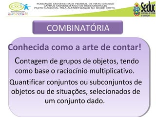COMBINATÓRIA 
Conhecida como a arte de contar! 
Contagem de grupos de objetos, tendo 
como base o raciocínio multiplicativo. 
Quantificar conjuntos ou subconjuntos de 
objetos ou de situações, selecionados de 
um conjunto dado. 
 