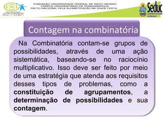 Contagem na combinatória 
Na Combinatória contam-se grupos de 
possibilidades, através de uma ação 
sistemática, baseando-se no raciocínio 
multiplicativo. Isso deve ser feito por meio 
de uma estratégia que atenda aos requisitos 
desses tipos de problemas, como a 
constituição de agrupamentos, a 
determinação de possibilidades e sua 
contagem. 
 