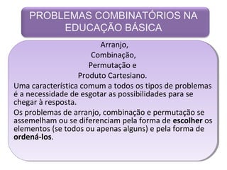 PROBLEMAS COMBINATÓRIOS NA 
EDUCAÇÃO BÁSICA 
Arranjo, 
Combinação, 
Permutação e 
Produto Cartesiano. 
Uma característica comum a todos os tipos de problemas 
é a necessidade de esgotar as possibilidades para se 
chegar à resposta. 
Os problemas de arranjo, combinação e permutação se 
assemelham ou se diferenciam pela forma de escolher os 
elementos (se todos ou apenas alguns) e pela forma de 
ordená-los. 
 