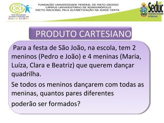PRODUTO CARTESIANO 
Para a festa de São João, na escola, tem 2 
meninos (Pedro e João) e 4 meninas (Maria, 
Luíza, Clara e Beatriz) que querem dançar 
quadrilha. 
Se todos os meninos dançarem com todas as 
meninas, quantos pares diferentes 
poderão ser formados? 
 