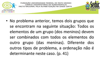 • No problema anterior, temos dois grupos que 
se encontram na seguinte situação: Todos os 
elementos de um grupo (dos meninos) devem 
ser combinados com todos os elementos do 
outro grupo (das meninas). Diferente dos 
outros tipos de problema, a ordenação não é 
determinante neste caso. (p. 41) 
 