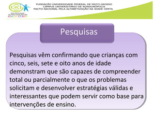 Pesquisas 
Pesquisas vêm confirmando que crianças com 
cinco, seis, sete e oito anos de idade 
demonstram que são capazes de compreender 
total ou parcialmente o que os problemas 
solicitam e desenvolver estratégias válidas e 
interessantes que podem servir como base para 
intervenções de ensino. 
 