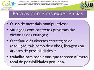 Para as primeiras experiências 
• O uso de materiais manipulativos; 
• Situações com contextos próximos das 
vivências das crianças; 
• O estímulo às diversas estratégias de 
resolução, tais como desenhos, listagens ou 
árvores de possibilidades e 
• trabalho com problemas que tenham número 
total de possibilidades pequeno. 
 