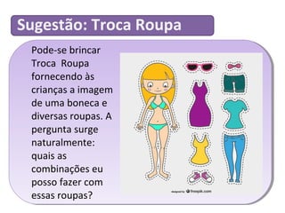 Sugestão: Troca Roupa 
Pode-se brincar 
Troca Roupa 
fornecendo às 
crianças a imagem 
de uma boneca e 
diversas roupas. A 
pergunta surge 
naturalmente: 
quais as 
combinações eu 
posso fazer com 
essas roupas? 
 