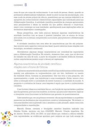 10
cade r n o 8
mais do que um corpo de conhecimento: é um modo de pensar. Assim, quando os
professores alfabetizadores trabalham, desde os anos iniciais da escolarização, com
esse modo de pensar próprio da ciência, possibilitam que as crianças elaborem e se
apropriem de conhecimentos e desenvolvam capacidades que contribuem para sua
Alfabetização Científica. A atividade científica possibilita às crianças aprimorarem
seus pensamentos e ideias na medida em que podem observar e conjecturar,
assim como investigar as suas realidades, aperfeiçoando suas explicações sobre os
fenômenos observados e investigados.
Nessa perspectiva, este texto procura destacar algumas características da
atividade científica com as quais é possível trabalhar com os alunos de forma
articulada com os demais componentes curriculares, para promover a Alfabetização
Científica.
A atividade científica tem uma série de características que lhe são próprias.
Isso envolve tanto aspectos internos (seu fazer) quanto externos (suas relações com
tecnologia, sociedade e ambiente).
Abordaremos algumas dessas características por considerá-las importantes
para a Alfabetização Científica. No entanto, deixamos claro, aqui, que no decorrer
do trabalho em sala de aula, a partir de situações e atividades didáticas diversas,
outras características podem surgir e devem ser exploradas.
Algumas características da atividade científica e
relações com o Ensino de Ciências
Aprimeiracaracterísticadaatividadecientíficaéquemobilizamosconhecimentos
quando nos admiramos ou surpreendemos com um fato, fenômeno ou evento
da realidade (física, humana ou pensamento). Isso nos leva a uma pergunta, um
questionamento, e pode nos impulsionar a uma investigação. Então, temos o foco
sobre a interação entre a curiosidade da mente humana e a realidade do mundo. A
pergunta e a tentativa de buscar uma resposta é aquilo que move o conhecimento
científico.
O ser humano observa a realidade física e, em função de regularidades e padrões
queelaapresenta,procuracriarmodelos,outeorias,queprocuramdescrever,explicar
e interpretar como funcionam os fenômenos que geraram os questionamentos.
Cabe ressaltar que, em um primeiro momento, são as regularidades ou os padrões
presentes nos fenômenos que nos permitem construir interpretações. No entanto, a
natureza também nos surpreende com o aleatório e o não pensado, assim como com
irregularidades e imperfeições.
Marcelo Gleiser, cientista e divulgador científico brasileiro radicado nos
Estados Unidos, escreveu um livro (GLEISER, Marcelo. Criação imperfeita. Rio
de Janeiro: Record, 2010), em 2010, no qual afirma que, embora a ciência trabalhe
com regularidades, as evidências apontam para cenários em que tudo emerge de
 