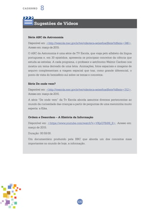 100
cade r n o 8
Sugestões de Vídeos
Série ABC da Astronomia
Disponível em: <http://tvescola.mec.gov.br/tve/videoteca-series!loadSerie?idSerie=346>.
Acesso em: março de 2015.
O ABC da Astronomia é uma série da TV Escola, que viaja pelo alfabeto da língua
portuguesa e, em 30 episódios, apresenta os principais conceitos da ciência que
estuda as estrelas. A cada programa, o professor e astrônomo Walmir Cardoso nos
mostra um tema derivado de uma letra. Animações, fotos espaciais e imagens de
arquivo complementam a viagem espacial que traz, como grande diferencial, o
ponto de vista do hemisfério sul sobre os temas e conceitos.
Série De onde vem?
Disponível em: <http://tvescola.mec.gov.br/tve/videoteca-series!loadSerie?idSerie=312>.
Acesso em: março de 2015.
A série “De onde vem” da Tv Escola aborda assuntos diversos pertencentes ao
mundo da curiosidade das crianças a partir de perguntas de uma menininha muito
esperta: a Kika.
Ordem e Desordem – A História da Informação
Disponível em: <https://www.youtube.com/watch?v=VKpQ7BiR8_8>. Acesso em:
março de 2015.
Duração: 00:59:00.
Um documentário produzido pela BBC que aborda um dos conceitos mais
importantes no mundo de hoje, a informação.
 