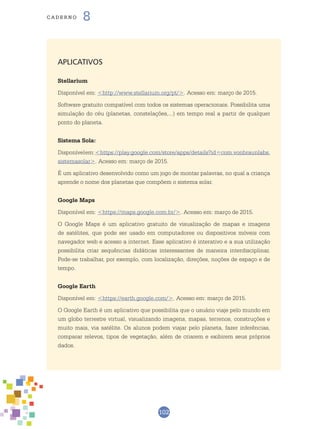 102
cade r n o 8
APLICATIVOS
Stellarium
Disponível em: <http://www.stellarium.org/pt/>. Acesso em: março de 2015.
Software gratuito compatível com todos os sistemas operacionais. Possibilita uma
simulação do céu (planetas, constelações,...) em tempo real a partir de qualquer
ponto do planeta.
Sistema Solar
Disponívelem:<https://play.google.com/store/apps/details?id=com.vonbraunlabs.
sistemasolar>. Acesso em: março de 2015.
É um aplicativo desenvolvido como um jogo de montar palavras, no qual a criança
aprende o nome dos planetas que compõem o sistema solar.
Google Maps
Disponível em: <https://maps.google.com.br/>. Acesso em: março de 2015.
O Google Maps é um aplicativo gratuito de visualização de mapas e imagens
de satélites, que pode ser usado em computadores ou dispositivos móveis com
navegador web e acesso a internet. Esse aplicativo é interativo e a sua utilização
possibilita criar sequências didáticas interessantes de maneira interdisciplinar.
Pode-se trabalhar, por exemplo, com localização, direções, noções de espaço e de
tempo.
Google Earth
Disponível em: <https://earth.google.com/>. Acesso em: março de 2015.
O Google Earth é um aplicativo que possibilita que o usuário viaje pelo mundo em
um globo terrestre virtual, visualizando imagens, mapas, terrenos, construções e
muito mais, via satélite. Os alunos podem viajar pelo planeta, fazer inferências,
comparar relevos, tipos de vegetação, além de criarem e exibirem seus próprios
dados.
 