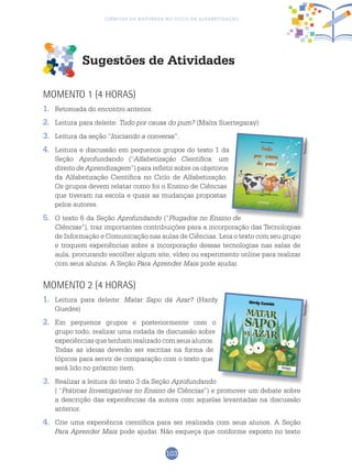 103
Ciências da Natureza no Ciclo de Alfabetização
Sugestões de Atividades
Momento 1 (4 horas)
1.	 Retomada do encontro anterior.
2.	 Leitura para deleite: Tudo por causa do pum? (Maíra Suertegaray).
3.	 Leitura da seção “Iniciando a conversa”.
4.	 Leitura e discussão em pequenos grupos do texto 1 da
Seção Aprofundando (“Alfabetização Científica: um
direito de Aprendizagem”) para refletir sobre os objetivos
da Alfabetização Científica no Ciclo de Alfabetização.
Os grupos devem relatar como foi o Ensino de Ciências
que tiveram na escola e quais as mudanças propostas
pelos autores.
5.	O texto 6 da Seção Aprofundando (“Plugados no Ensino de
Ciências”), traz importantes contribuições para a incorporação das Tecnologias
de Informação e Comunicação nas aulas de Ciências. Leia o texto com seu grupo
e troquem experiências sobre a incorporação dessas tecnologias nas salas de
aula, procurando escolher algum site, vídeo ou experimento online para realizar
com seus alunos. A Seção Para Aprender Mais pode ajudar.
Momento 2 (4 horas)
1.	 Leitura para deleite: Matar Sapo dá Azar? (Hardy
Guedes)
2.	 Em pequenos grupos e posteriormente com o
grupo todo, realizar uma rodada de discussão sobre
experiências que tenham realizado com seus alunos.
Todas as ideias deverão ser escritas na forma de
tópicos para servir de comparação com o texto que
será lido no próximo item.
3.	 Realizar a leitura do texto 3 da Seção Aprofundando
( “Práticas Investigativas no Ensino de Ciências”) e promover um debate sobre
a descrição das experiências da autora com aquelas levantadas na discussão
anterior.
4.	 Crie uma experiência científica para ser realizada com seus alunos. A Seção
Para Aprender Mais pode ajudar. Não esqueça que conforme exposto no texto
ReproduçãoReprodução
 
