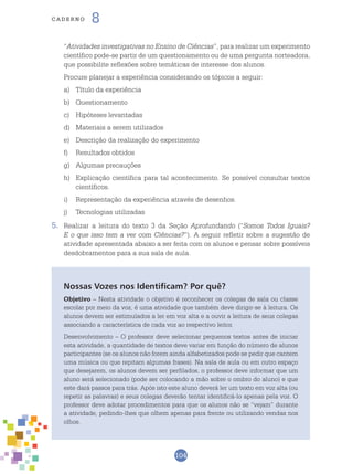 104
cade r n o 8
“Atividades investigativas no Ensino de Ciências”, para realizar um experimento
científico pode-se partir de um questionamento ou de uma pergunta norteadora,
que possibilite reflexões sobre temáticas de interesse dos alunos.
	 Procure planejar a experiência considerando os tópicos a seguir:
a)	 Título da experiência
b)	 Questionamento
c)	 Hipóteses levantadas
d)	 Materiais a serem utilizados
e)	 Descrição da realização do experimento
f)	 Resultados obtidos
g)	 Algumas precauções
h)	 Explicação científica para tal acontecimento. Se possível consultar textos
científicos.
i)	 Representação da experiência através de desenhos.
j)	 Tecnologias utilizadas
5.	 Realizar a leitura do texto 3 da Seção Aprofundando (“Somos Todos Iguais?
E o que isso tem a ver com Ciências?”). A seguir refletir sobre a sugestão de
atividade apresentada abaixo a ser feita com os alunos e pensar sobre possíveis
desdobramentos para a sua sala de aula.
Nossas Vozes nos Identificam? Por quê?
Objetivo – Nesta atividade o objetivo é reconhecer os colegas de sala ou classe
escolar por meio da voz, é uma atividade que também deve dirigir-se à leitura. Os
alunos devem ser estimulados a ler em voz alta e a ouvir a leitura de seus colegas
associando a característica de cada voz ao respectivo leitor.
Desenvolvimento – O professor deve selecionar pequenos textos antes de iniciar
esta atividade, a quantidade de textos deve variar em função do número de alunos
participantes (se os alunos não forem ainda alfabetizados pode se pedir que cantem
uma música ou que repitam algumas frases). Na sala de aula ou em outro espaço
que desejarem, os alunos devem ser perfilados, o professor deve informar que um
aluno será selecionado (pode ser colocando a mão sobre o ombro do aluno) e que
este dará passos para trás. Após isto este aluno deverá ler um texto em voz alta (ou
repetir as palavras) e seus colegas deverão tentar identificá-lo apenas pela voz. O
professor deve adotar procedimentos para que os alunos não se “vejam” durante
a atividade, pedindo-lhes que olhem apenas para frente ou utilizando vendas nos
olhos.
 