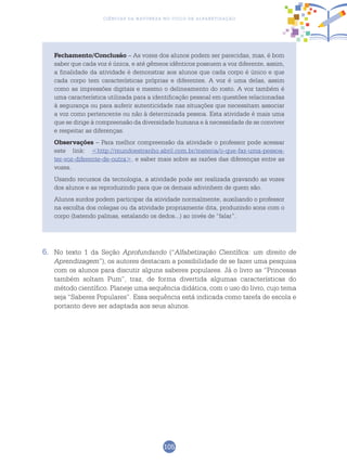 105
Ciências da Natureza no Ciclo de Alfabetização
Fechamento/Conclusão – As vozes dos alunos podem ser parecidas, mas, é bom
saber que cada voz é única, e até gêmeos idênticos possuem a voz diferente, assim,
a finalidade da atividade é demonstrar aos alunos que cada corpo é único e que
cada corpo tem características próprias e diferentes. A voz é uma delas, assim
como as impressões digitais e mesmo o delineamento do rosto. A voz também é
uma característica utilizada para a identificação pessoal em questões relacionadas
à segurança ou para auferir autenticidade nas situações que necessitam associar
a voz como pertencente ou não à determinada pessoa. Esta atividade é mais uma
que se dirige à compreensão da diversidade humana e à necessidade de se conviver
e respeitar as diferenças.
Observações – Para melhor compreensão da atividade o professor pode acessar
este link: <http://mundoestranho.abril.com.br/materia/o-que-faz-uma-pessoa-
ter-voz-diferente-de-outra>. e saber mais sobre as razões das diferenças entre as
vozes.
Usando recursos da tecnologia, a atividade pode ser realizada gravando as vozes
dos alunos e as reproduzindo para que os demais adivinhem de quem são.
Alunos surdos podem participar da atividade normalmente, auxiliando o professor
na escolha dos colegas ou da atividade propriamente dita, produzindo sons com o
corpo (batendo palmas, estalando os dedos...) ao invés de “falar”.
6.	 No texto 1 da Seção Aprofundando (“Alfabetização Científica: um direito de
Aprendizagem”), os autores destacam a possibilidade de se fazer uma pesquisa
com os alunos para discutir alguns saberes populares. Já o livro as “Princesas
também soltam Pum”, traz, de forma divertida algumas características do
método científico. Planeje uma sequência didática, com o uso do livro, cujo tema
seja “Saberes Populares”. Essa sequência está indicada como tarefa de escola e
portanto deve ser adaptada aos seus alunos.
 