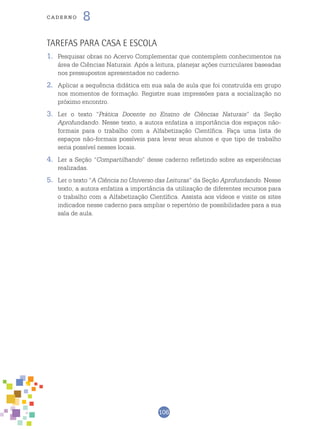 106
cade r n o 8
Tarefas para Casa e Escola
1.	 Pesquisar obras no Acervo Complementar que contemplem conhecimentos na
área de Ciências Naturais. Após a leitura, planejar ações curriculares baseadas
nos pressupostos apresentados no caderno.
2.	 Aplicar a sequência didática em sua sala de aula que foi construída em grupo
nos momentos de formação. Registre suas impressões para a socialização no
próximo encontro.
3.	 Ler o texto “Prática Docente no Ensino de Ciências Naturais” da Seção
Aprofundando. Nesse texto, a autora enfatiza a importância dos espaços não-
formais para o trabalho com a Alfabetização Científica. Faça uma lista de
espaços não-formais possíveis para levar seus alunos e que tipo de trabalho
seria possível nesses locais.
4.	 Ler a Seção “Compartilhando” desse caderno refletindo sobre as experiências
realizadas.
5.	 Ler o texto “A Ciência no Universo das Leituras” da Seção Aprofundando. Nesse
texto, a autora enfatiza a importância da utilização de diferentes recursos para
o trabalho com a Alfabetização Científica. Assista aos vídeos e visite os sites
indicados nesse caderno para ampliar o repertório de possibilidades para a sua
sala de aula.
 