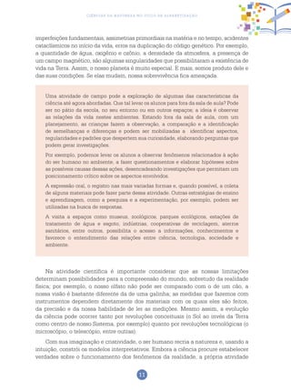 11
Ciências da Natureza no Ciclo de Alfabetização
imperfeições fundamentais, assimetrias primordiais na matéria e no tempo, acidentes
cataclísmicos no início da vida, erros na duplicação do código genético. Por exemplo,
a quantidade de água, oxigênio e ozônio, a densidade da atmosfera, a presença de
um campo magnético, são algumas singularidades que possibilitaram a existência de
vida na Terra. Assim, o nosso planeta é muito especial. E mais, somos produto dele e
das suas condições. Se elas mudam, nossa sobrevivência fica ameaçada.
Uma atividade de campo pode a exploração de algumas das características da
ciência até agora abordadas. Que tal levar os alunos para fora da sala de aula? Pode
ser no pátio da escola, no seu entorno ou em outros espaços; a ideia é observar
as relações da vida nestes ambientes. Estando fora da sala de aula, com um
planejamento, as crianças fazem a observação, a comparação e a identificação
de semelhanças e diferenças e podem ser mobilizadas a identificar aspectos,
regularidades e padrões que despertem sua curiosidade, elaborando perguntas que
podem gerar investigações.
Por exemplo, podemos levar os alunos a observar fenômenos relacionados à ação
do ser humano no ambiente, a fazer questionamentos e elaborar hipóteses sobre
as possíveis causas dessas ações, desencadeando investigações que permitam um
posicionamento crítico sobre os aspectos envolvidos.
A expressão oral, o registro nas mais variadas formas e, quando possível, a coleta
de alguns materiais pode fazer parte dessa atividade. Outras estratégias de ensino
e aprendizagem, como a pesquisa e a experimentação, por exemplo, podem ser
utilizadas na busca de respostas.
A visita a espaços como museus, zoológicos, parques ecológicos, estações de
tratamento de água e esgoto, indústrias, cooperativas de reciclagem, aterros
sanitários, entre outros, possibilita o acesso a informações, conhecimentos e
favorece o entendimento das relações entre ciência, tecnologia, sociedade e
ambiente.
Na atividade científica é importante considerar que as nossas limitações
determinam possibilidades para a compreensão do mundo, sobretudo da realidade
física; por exemplo, o nosso olfato não pode ser comparado com o de um cão, a
nossa visão é bastante diferente da de uma galinha; as medidas que fazemos com
instrumentos dependem diretamente dos materiais com os quais eles são feitos,
da precisão e da nossa habilidade de ler as medições. Mesmo assim, a evolução
da ciência pode ocorrer tanto por revoluções conceituais (o Sol ao invés da Terra
como centro de nosso Sistema, por exemplo) quanto por revoluções tecnológicas (o
microscópio, o telescópio, entre outras).
Com sua imaginação e criatividade, o ser humano recria a natureza e, usando a
intuição, constrói os modelos interpretativos. Embora a ciência procure estabelecer
verdades sobre o funcionamento dos fenômenos da realidade, a própria atividade
 