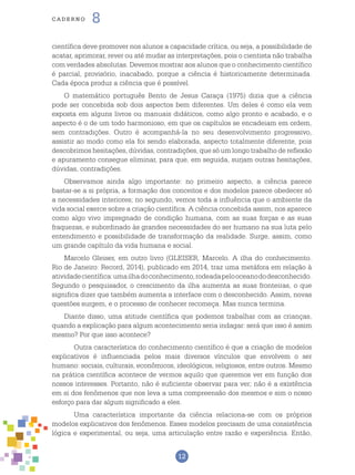 12
cade r n o 8
científica deve promover nos alunos a capacidade crítica, ou seja, a possibilidade de
acatar, aprimorar, rever ou até mudar as interpretações, pois o cientista não trabalha
com verdades absolutas. Devemos mostrar aos alunos que o conhecimento científico
é parcial, provisório, inacabado, porque a ciência é historicamente determinada.
Cada época produz a ciência que é possível.
O matemático português Bento de Jesus Caraça (1975) dizia que a ciência
pode ser concebida sob dois aspectos bem diferentes. Um deles é como ela vem
exposta em alguns livros ou manuais didáticos, como algo pronto e acabado, e o
aspecto é o de um todo harmonioso, em que os capítulos se encadeiam em ordem,
sem contradições. Outro é acompanhá-la no seu desenvolvimento progressivo,
assistir ao modo como ela foi sendo elaborada, aspecto totalmente diferente, pois
descobrimos hesitações, dúvidas, contradições, que só um longo trabalho de reflexão
e apuramento consegue eliminar, para que, em seguida, surjam outras hesitações,
dúvidas, contradições.
Observamos ainda algo importante: no primeiro aspecto, a ciência parece
bastar-se a si própria, a formação dos conceitos e dos modelos parece obedecer só
a necessidades interiores; no segundo, vemos toda a influência que o ambiente da
vida social exerce sobre a criação científica. A ciência concebida assim, nos aparece
como algo vivo impregnado de condição humana, com as suas forças e as suas
fraquezas, e subordinado às grandes necessidades do ser humano na sua luta pelo
entendimento e possibilidade de transformação da realidade. Surge, assim, como
um grande capítulo da vida humana e social.
Marcelo Gleiser, em outro livro (GLEISER, Marcelo. A ilha do conhecimento.
Rio de Janeiro: Record, 2014), publicado em 2014, traz uma metáfora em relação à
atividadecientífica:umailhadoconhecimento,rodeadapelooceanododesconhecido.
Segundo o pesquisador, o crescimento da ilha aumenta as suas fronteiras, o que
significa dizer que também aumenta a interface com o desconhecido. Assim, novas
questões surgem, e o processo de conhecer recomeça. Mas nunca termina.
Diante disso, uma atitude científica que podemos trabalhar com as crianças,
quando a explicação para algum acontecimento seria indagar: será que isso é assim
mesmo? Por que isso acontece?
	Outra característica do conhecimento científico é que a criação de modelos
explicativos é influenciada pelos mais diversos vínculos que envolvem o ser
humano: sociais, culturais, econômicos, ideológicos, religiosos, entre outros. Mesmo
na prática científica acontece de vermos aquilo que queremos ver em função dos
nossos interesses. Portanto, não é suficiente observar para ver; não é a existência
em si dos fenômenos que nos leva a uma compreensão dos mesmos e sim o nosso
esforço para dar algum significado a eles.
	 Uma característica importante da ciência relaciona-se com os próprios
modelos explicativos dos fenômenos. Esses modelos precisam de uma consistência
lógica e experimental, ou seja, uma articulação entre razão e experiência. Então,
 