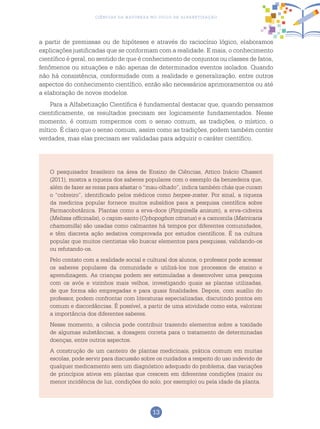 13
Ciências da Natureza no Ciclo de Alfabetização
a partir de premissas ou de hipóteses e através do raciocínio lógico, elaboramos
explicações justificadas que se conformam com a realidade. E mais, o conhecimento
científico é geral, no sentido de que é conhecimento de conjuntos ou classes de fatos,
fenômenos ou situações e não apenas de determinados eventos isolados. Quando
não há consistência, conformidade com a realidade e generalização, entre outros
aspectos do conhecimento científico, então são necessários aprimoramentos ou até
a elaboração de novos modelos.
Para a Alfabetização Científica é fundamental destacar que, quando pensamos
cientificamente, os resultados precisam ser logicamente fundamentados. Nesse
momento, é comum rompermos com o senso comum, as tradições, o místico, o
mítico. É claro que o senso comum, assim como as tradições, podem também conter
verdades, mas elas precisam ser validadas para adquirir o caráter científico.
O pesquisador brasileiro na área de Ensino de Ciências, Attico Inácio Chassot
(2011), mostra a riqueza dos saberes populares com o exemplo da benzedeira que,
além de fazer as rezas para afastar o “mau-olhado”, indica também chás que curam
o “cobreiro”, identificado pelos médicos como herpes-zoster. Por sinal, a riqueza
da medicina popular fornece muitos subsídios para a pesquisa científica sobre
Farmacobotânica. Plantas como a erva-doce (Pimpinella anisum), a erva-cidreira
(Melissa officinalis), o capim-santo (Cybopoghon citratus) e a camomila (Matricaria
chamomilla) são usadas como calmantes há tempos por diferentes comunidades,
e têm discreta ação sedativa comprovada por estudos científicos. É na cultura
popular que muitos cientistas vão buscar elementos para pesquisas, validando-os
ou refutando-os.
Pelo contato com a realidade social e cultural dos alunos, o professor pode acessar
os saberes populares da comunidade e utilizá-los nos processos de ensino e
aprendizagem. As crianças podem ser estimuladas a desenvolver uma pesquisa
com os avós e vizinhos mais velhos, investigando quais as plantas utilizadas,
de que forma são empregadas e para quais finalidades. Depois, com auxílio do
professor, podem confrontar com literaturas especializadas, discutindo pontos em
comum e discordâncias. É possível, a partir de uma atividade como esta, valorizar
a importância dos diferentes saberes.
Nesse momento, a ciência pode contribuir trazendo elementos sobre a toxidade
de algumas substâncias, a dosagem correta para o tratamento de determinadas
doenças, entre outros aspectos.
A construção de um canteiro de plantas medicinais, prática comum em muitas
escolas, pode servir para discussão sobre os cuidados a respeito do uso indevido de
qualquer medicamento sem um diagnóstico adequado do problema, das variações
de princípios ativos em plantas que crescem em diferentes condições (maior ou
menor incidência de luz, condições do solo, por exemplo) ou pela idade da planta.
 