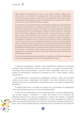14
cade r n o 8
Essa pesquisa, desenvolvida por meio de um projeto didático, poderia gerar,
como produto, um caderno de anotações sobre medicina caseira, enfatizando,
por exemplo, para que servem, como devem ser preparadas e até mesmo efeitos
colaterais que podem existir, a partir de um diálogo com o conhecimento científico
e articulando os vocabulários científico e popular.
ConcordandocomasideiasdeChassot,astécnicasparaproduçãoe,principalmente,
conservação de alimentos em ambiente doméstico podem ser outro tema para
pesquisa. Investigar como se fazia e ainda se faz em casa as compotas, o tratamento
de derivados da carne (como linguiças e charque), a farinha a partir da “mandioca
brava” (eliminando substâncias tóxicas), os pães e o uso de fermentos, os queijos,
entre tantos outros exemplos, pode propiciar interessante discussão sobre a
história da Ciência, bem como proporcionar a valorização dos saberes populares e
a necessária convergência com os conhecimentos científicos. Trazer a cozinha para
a sala de aula pode ser um procedimento bastante rico para as crianças fazerem
ciência. Chassot considera as cozinhas como ancestrais dos modernos laboratórios
de pesquisa. É interessante observar que relatos de professores mostram o trabalho
de Alfabetização Matemática e Língua Portuguesa a partir da elaboração de receitas
por crianças e professores, quase sempre esquecendo (ou não mencionando)
aspectos como os pontuados acima e que dariam ampla abertura ao trabalho com
a alfabetização científica.
Enfim, atividades dessa natureza possibilitam o trabalho com diferentes estratégias
de ensino e aprendizagem, bem como uma diversidade de temas.
O aspecto metodológico também é uma característica essencial da atividade
científica, pois necessitamos orientar nossa mente. Se alguns conhecimentos e
tecnologias foram desenvolvidos a partir de fatos inesperados, isso não é regra.
Apesar de imprevisíveis, surgiram em contextos em que o “fazer Ciência” estava
acontecendo.
No planejamento e execução da metodologia científica, coisas não previstas
podem ocorrer, mas a organização do trabalho deve estar presente em toda e
qualquer situação a ser estudada ou pesquisada, pois é um aspecto fundamental
da Ciência.
É possível relacionar a atividade do cientista em um processo de investigação
com o aprendizado dos alunos no Ciclo de Alfabetização?
É claro que os conhecimentos que o cientista possui, o grau de especialização
que procura atingir, o interesse e o tempo que dedica à sua atividade são
diferentes daquilo que é feito por professores e alunos. No entanto, a atividade
de questionamento, a elaboração de hipóteses e a forma organizada de validá-las
podem ser equivalentes quanto à sua natureza, tanto para o cientista quanto para o
aluno. Uma criança saberá distinguir rapidamente qual o formato de um aviãozinho
 