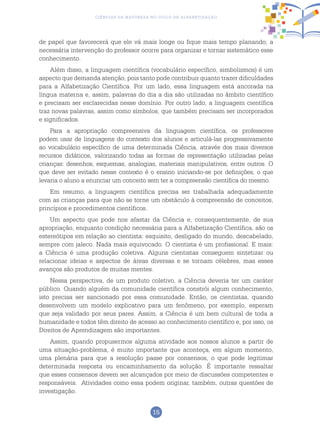 15
Ciências da Natureza no Ciclo de Alfabetização
de papel que favorecerá que ele vá mais longe ou fique mais tempo planando; a
necessária intervenção do professor ocorre para organizar e tornar sistemático esse
conhecimento.
Além disso, a linguagem científica (vocabulário específico, simbolismos) é um
aspecto que demanda atenção, pois tanto pode contribuir quanto trazer dificuldades
para a Alfabetização Científica. Por um lado, essa linguagem está ancorada na
língua materna e, assim, palavras do dia a dia são utilizadas no âmbito científico
e precisam ser esclarecidas nesse domínio. Por outro lado, a linguagem científica
traz novas palavras, assim como símbolos, que também precisam ser incorporados
e significados.
Para a apropriação compreensiva da linguagem científica, os professores
podem usar de linguagens do contexto dos alunos e articulá-las progressivamente
ao vocabulário específico de uma determinada Ciência, através dos mais diversos
recursos didáticos, valorizando todas as formas de representação utilizadas pelas
crianças: desenhos, esquemas, analogias, materiais manipulativos, entre outros. O
que deve ser evitado nesse contexto é o ensino iniciando-se por definições, o que
levaria o aluno a enunciar um conceito sem ter a compreensão científica do mesmo.
Em resumo, a linguagem científica precisa ser trabalhada adequadamente
com as crianças para que não se torne um obstáculo à compreensão de conceitos,
princípios e procedimentos científicos.
Um aspecto que pode nos afastar da Ciência e, consequentemente, de sua
apropriação, enquanto condição necessária para a Alfabetização Científica, são os
estereótipos em relação ao cientista: esquisito, desligado do mundo, descabelado,
sempre com jaleco. Nada mais equivocado. O cientista é um profissional. E mais:
a Ciência é uma produção coletiva. Alguns cientistas conseguem sintetizar ou
relacionar ideias e aspectos de áreas diversas e se tornam célebres, mas esses
avanços são produtos de muitas mentes.
Nessa perspectiva, de um produto coletivo, a Ciência deveria ter um caráter
público. Quando alguém da comunidade científica constrói algum conhecimento,
isto precisa ser sancionado por essa comunidade. Então, os cientistas, quando
desenvolvem um modelo explicativo para um fenômeno, por exemplo, esperam
que seja validado por seus pares. Assim, a Ciência é um bem cultural de toda a
humanidade e todos têm direito de acesso ao conhecimento científico e, por isso, os
Direitos de Aprendizagem são importantes.
Assim, quando propusermos alguma atividade aos nossos alunos a partir de
uma situação-problema, é muito importante que aconteça, em algum momento,
uma plenária para que a resolução passe por consensos, o que pode legitimar
determinada resposta ou encaminhamento da solução. É importante ressaltar
que esses consensos devem ser alcançados por meio de discussões competentes e
responsáveis. Atividades como essa podem originar, também, outras questões de
investigação.
 